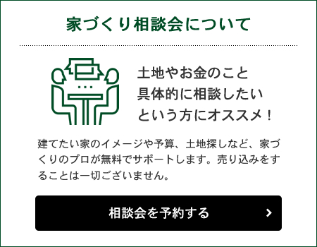 家づくり相談会について 土地やお金のこと具体的に相談したいという方にオススメ！ 相談会を予約する